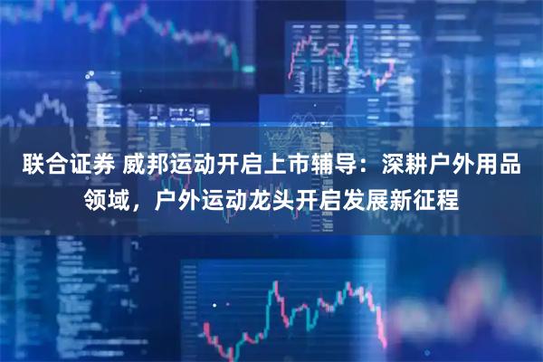 联合证券 威邦运动开启上市辅导：深耕户外用品领域，户外运动龙头开启发展新征程
