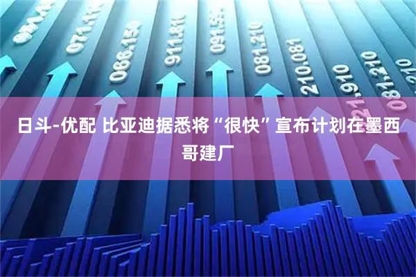 日斗-优配 比亚迪据悉将“很快”宣布计划在墨西哥建厂