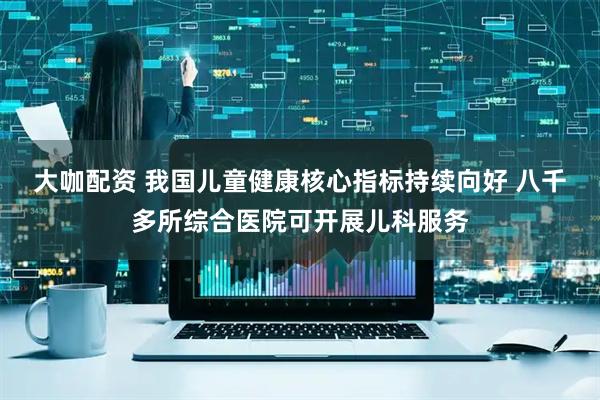 大咖配资 我国儿童健康核心指标持续向好 八千多所综合医院可开展儿科服务