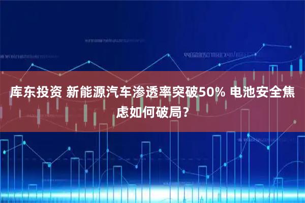库东投资 新能源汽车渗透率突破50% 电池安全焦虑如何破局？