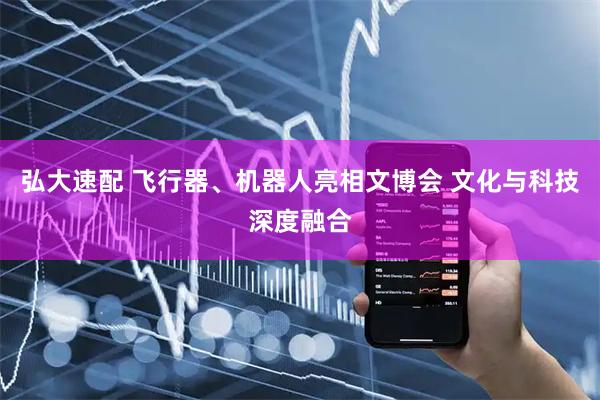 弘大速配 飞行器、机器人亮相文博会 文化与科技深度融合