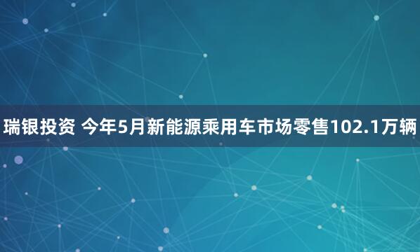 瑞银投资 今年5月新能源乘用车市场零售102.1万辆