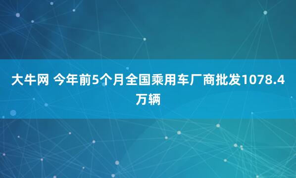 大牛网 今年前5个月全国乘用车厂商批发1078.4万辆
