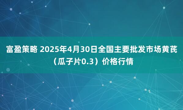 富盈策略 2025年4月30日全国主要批发市场黄芪（瓜子片0.3）价格行情