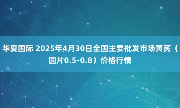 华夏国际 2025年4月30日全国主要批发市场黄芪（圆片0.5-0.8）价格行情