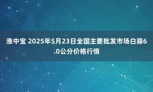 涨中宝 2025年5月23日全国主要批发市场白蒜6.0公分价格行情