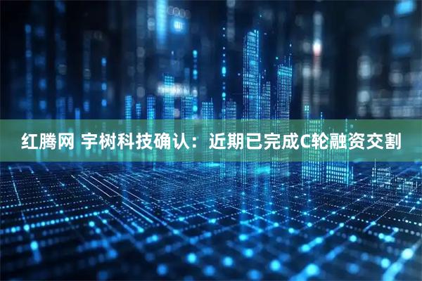红腾网 宇树科技确认：近期已完成C轮融资交割