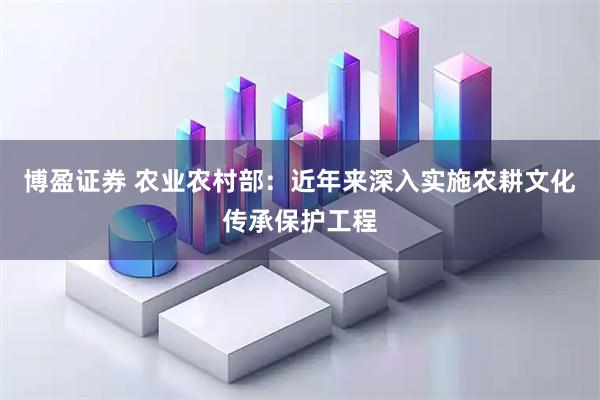 博盈证券 农业农村部：近年来深入实施农耕文化传承保护工程