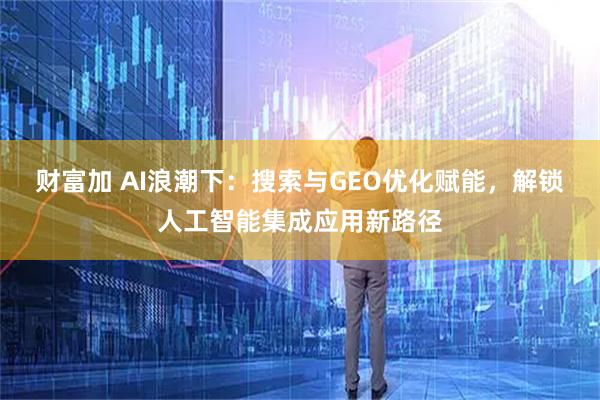 财富加 AI浪潮下：搜索与GEO优化赋能，解锁人工智能集成应用新路径