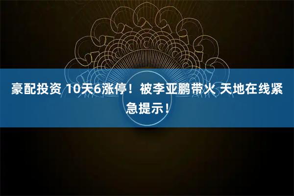 豪配投资 10天6涨停！被李亚鹏带火 天地在线紧急提示！
