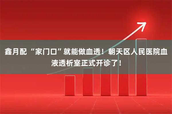鑫月配 “家门口”就能做血透！朝天区人民医院血液透析室正式开诊了！