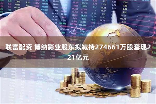 联富配资 博纳影业股东拟减持274661万股套现221亿元