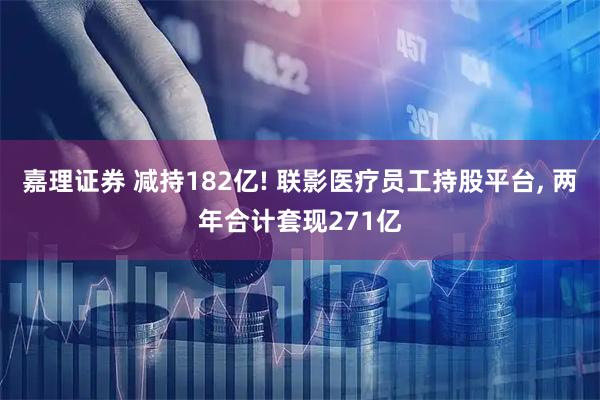 嘉理证券 减持182亿! 联影医疗员工持股平台, 两年合计套现271亿