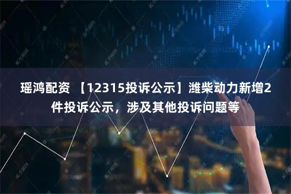 瑶鸿配资 【12315投诉公示】潍柴动力新增2件投诉公示，涉及其他投诉问题等