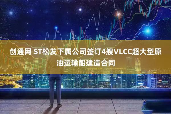 创通网 ST松发下属公司签订4艘VLCC超大型原油运输船建造合同