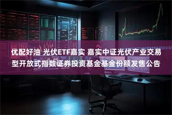 优配好油 光伏ETF嘉实 嘉实中证光伏产业交易型开放式指数证券投资基金基金份额发售公告